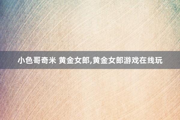 小色哥奇米 黄金女郎,黄金女郎游戏在线玩