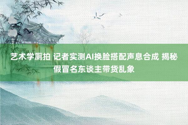 艺术学厕拍 记者实测AI换脸搭配声息合成 揭秘假冒名东谈主带货乱象