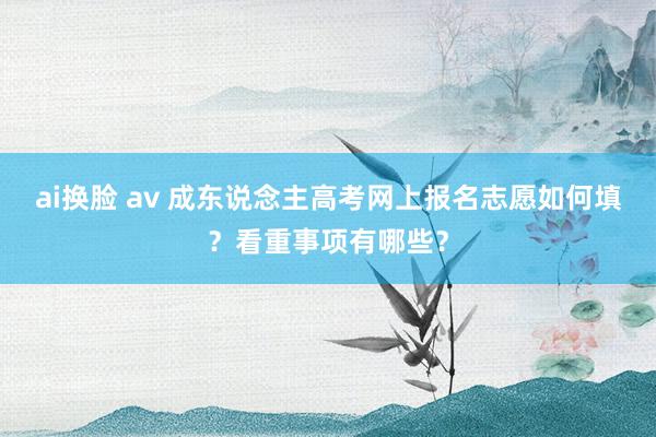 ai换脸 av 成东说念主高考网上报名志愿如何填？看重事项有哪些？