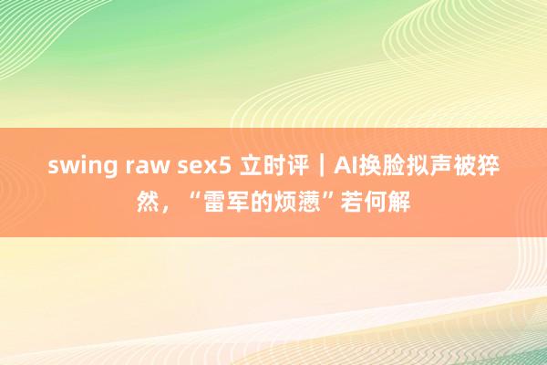 swing raw sex5 立时评｜AI换脸拟声被猝然，“雷军的烦懑”若何解
