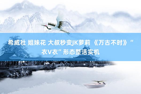 希威社 姐妹花 大叔秒变JK萝莉 《万古不时》“衣V衣”形态整活实机