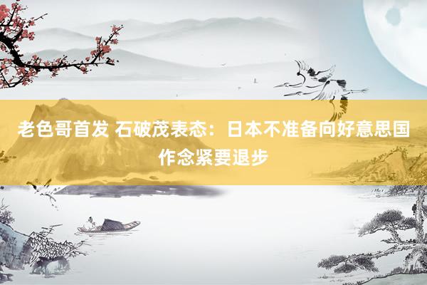 老色哥首发 石破茂表态：日本不准备向好意思国作念紧要退步