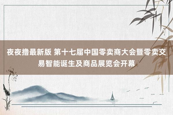 夜夜撸最新版 第十七届中国零卖商大会暨零卖交易智能诞生及商品展览会开幕