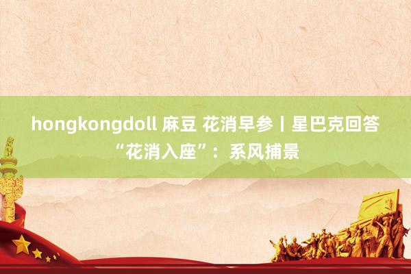 hongkongdoll 麻豆 花消早参丨星巴克回答“花消入座”：系风捕景