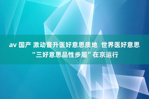 av 国产 激动晋升医好意思质地  世界医好意思“三好意思品性步履”在京运行