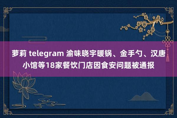 萝莉 telegram 渝味晓宇暖锅、金手勺、汉唐小馆等18家餐饮门店因食安问题被通报