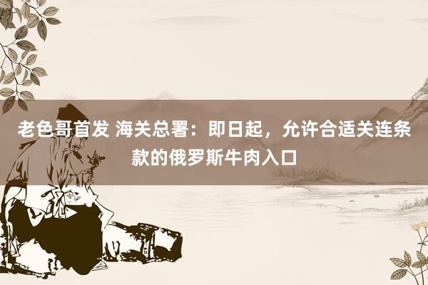 老色哥首发 海关总署：即日起，允许合适关连条款的俄罗斯牛肉入口