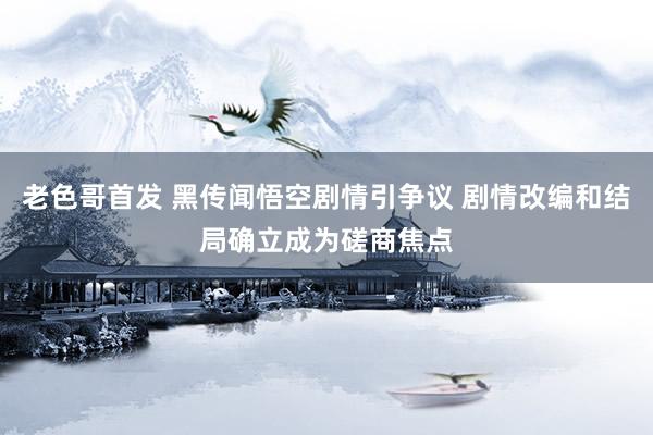 老色哥首发 黑传闻悟空剧情引争议 剧情改编和结局确立成为磋商焦点