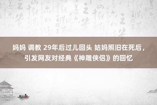妈妈 调教 29年后过儿回头 姑妈照旧在死后，引发网友对经典《神雕侠侣》的回忆