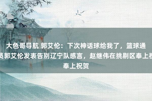 大色哥导航 郭艾伦：下次神话球给我了，篮球通顺员郭艾伦发表告别辽宁队感言，赵继伟在挑剔区奉上祝贺