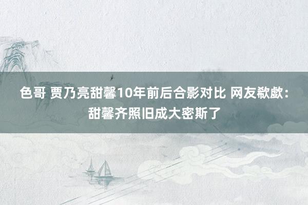 色哥 贾乃亮甜馨10年前后合影对比 网友欷歔：甜馨齐照旧成大密斯了