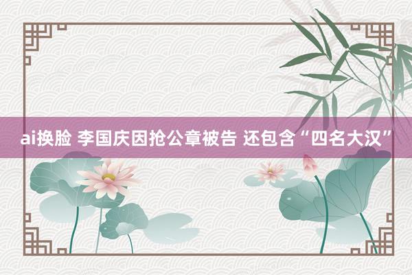 ai换脸 李国庆因抢公章被告 还包含“四名大汉”