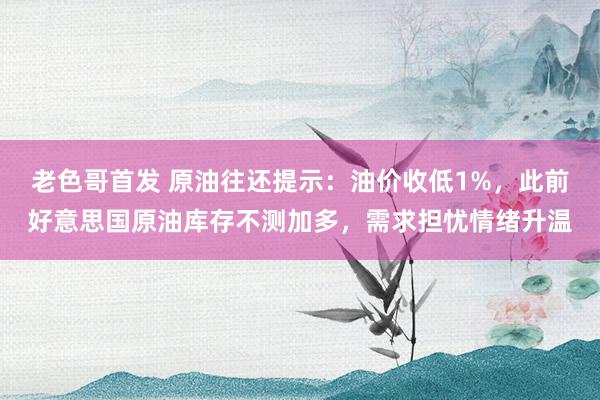 老色哥首发 原油往还提示：油价收低1%，此前好意思国原油库存不测加多，需求担忧情绪升温
