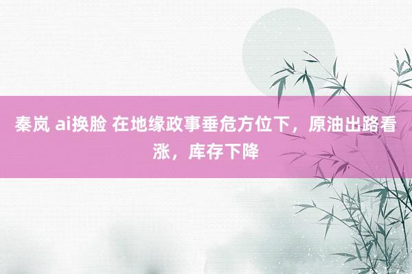 秦岚 ai换脸 在地缘政事垂危方位下，原油出路看涨，库存下降