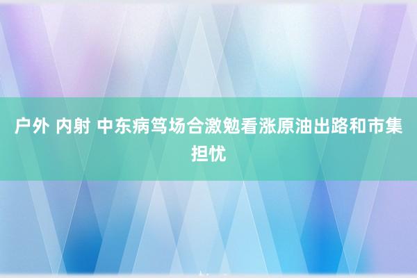 户外 内射 中东病笃场合激勉看涨原油出路和市集担忧