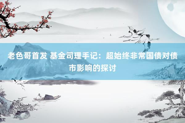 老色哥首发 基金司理手记：超始终非常国债对债市影响的探讨