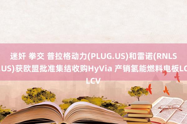 迷奸 拳交 普拉格动力(PLUG.US)和雷诺(RNLSY.US)获欧盟批准集结收购HyVia 产销氢能燃料电板LCV