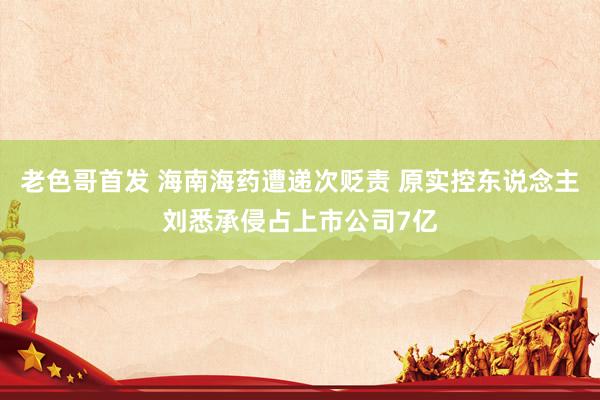 老色哥首发 海南海药遭递次贬责 原实控东说念主刘悉承侵占上市公司7亿