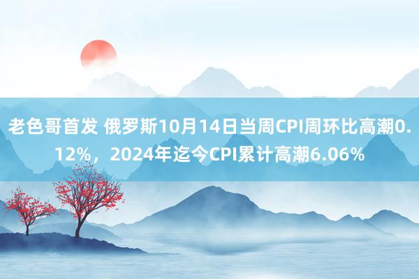 老色哥首发 俄罗斯10月14日当周CPI周环比高潮0.12%，2024年迄今CPI累计高潮6.06%