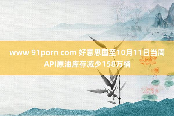 www 91porn com 好意思国至10月11日当周API原油库存减少158万桶