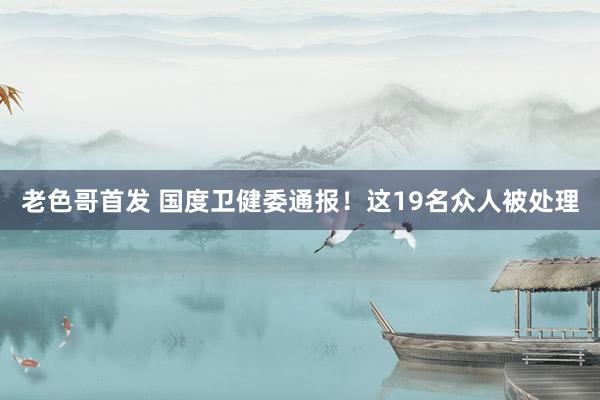 老色哥首发 国度卫健委通报！这19名众人被处理