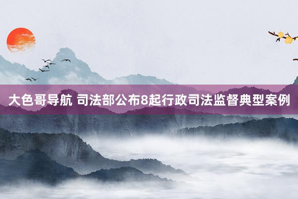 大色哥导航 司法部公布8起行政司法监督典型案例