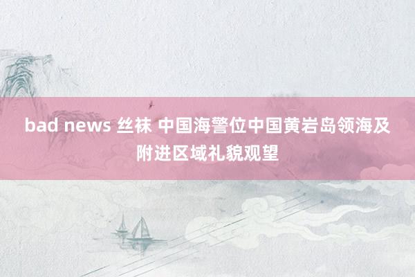 bad news 丝袜 中国海警位中国黄岩岛领海及附进区域礼貌观望