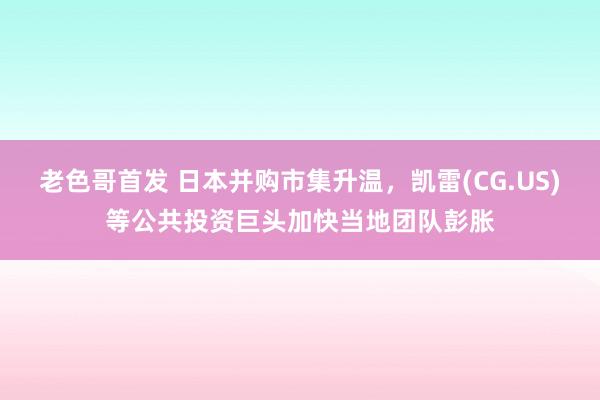 老色哥首发 日本并购市集升温，凯雷(CG.US)等公共投资巨头加快当地团队彭胀