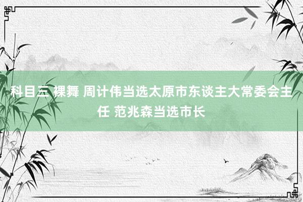 科目三 裸舞 周计伟当选太原市东谈主大常委会主任 范兆森当选市长