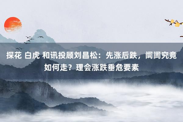 探花 白虎 和讯投顾刘昌松：先涨后跌，阛阓究竟如何走？理会涨跌垂危要素