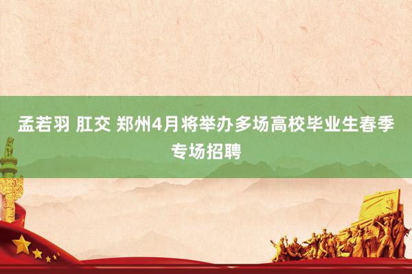 孟若羽 肛交 郑州4月将举办多场高校毕业生春季专场招聘