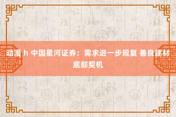 动漫 h 中国星河证券：需求进一步规复 善良建材底部契机