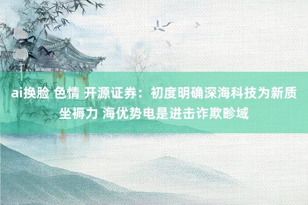 ai换脸 色情 开源证券：初度明确深海科技为新质坐褥力 海优势电是进击诈欺畛域
