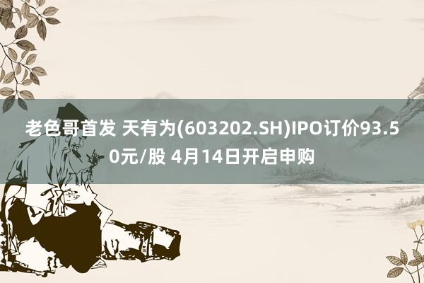 老色哥首发 天有为(603202.SH)IPO订价93.50元/股 4月14日开启申购